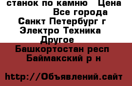 станок по камню › Цена ­ 29 000 - Все города, Санкт-Петербург г. Электро-Техника » Другое   . Башкортостан респ.,Баймакский р-н